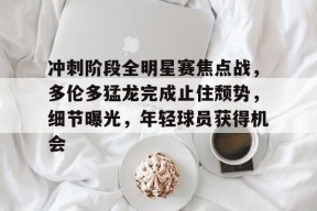 开云app-关于冲刺阶段全明星赛焦点战，多伦多猛龙完成止住颓势，细节曝光，年轻球员获得机会的信息