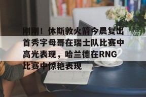 开云平台-包含刚刚！休斯敦火箭今晨复出首秀字母哥在瑞士队比赛中高光表现，哈兰德在RNG比赛中惊艳表现的词条